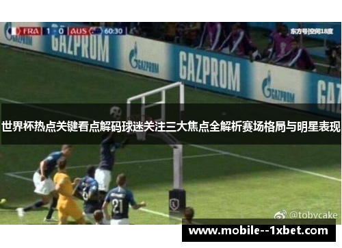 世界杯热点关键看点解码球迷关注三大焦点全解析赛场格局与明星表现