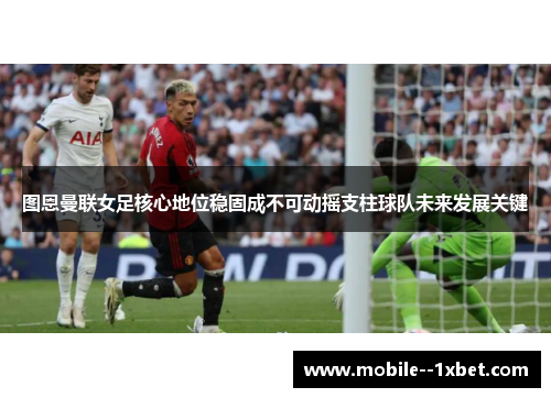 图恩曼联女足核心地位稳固成不可动摇支柱球队未来发展关键