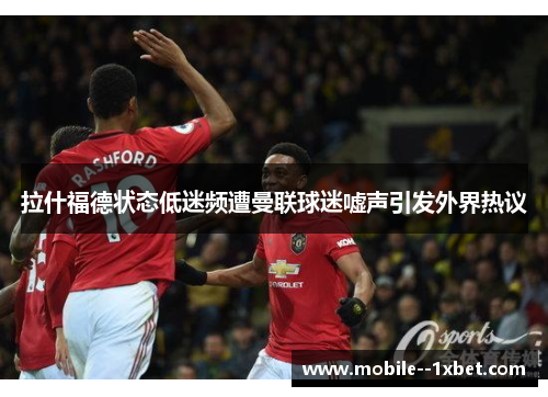 拉什福德状态低迷频遭曼联球迷嘘声引发外界热议