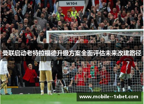 曼联启动老特拉福德升级方案全面评估未来改建路径